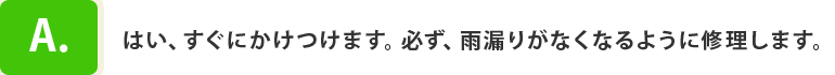 A.はい、すぐにかけつけます。必ず、雨漏りがなくなるように修理します。