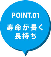 POINT.01 寿命が長く長持ち