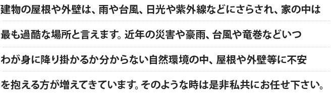 建物の屋根や外壁は、雨や台風、日光や紫外線などにさらされ、家の中は最も過酷な場所と言えます。近年の災害や豪雨、台風や竜巻などいつわが身に降り掛かるか分からない自然環境の中、屋根や外壁等に不安を抱える方が増えてきています。そのような時は是非私共にお任せ下さい。